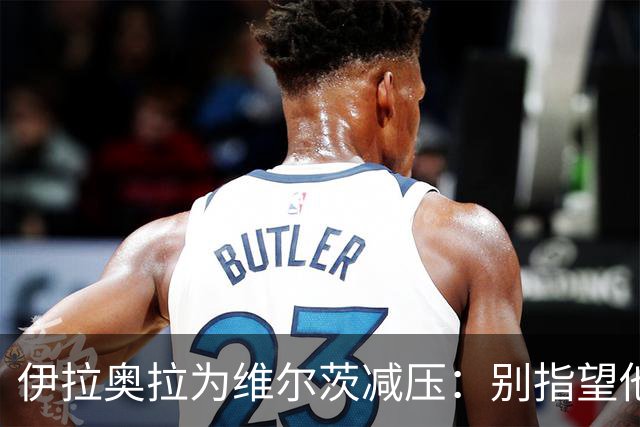 伊拉奥拉为维尔茨减压：别指望他单赛季进15球，他的价值不在进球