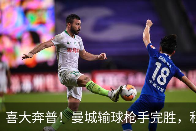 喜大奔普！曼城输球枪手完胜，积分追平，英超终于松了口气