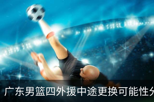 广东男篮四外援中途更换可能性分析