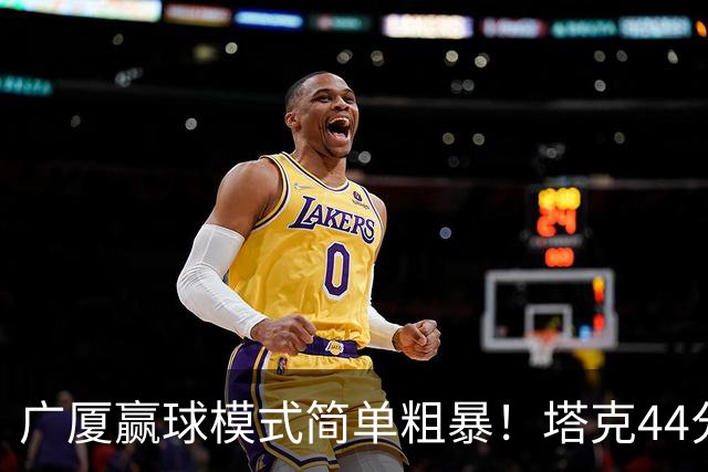 广厦赢球模式简单粗暴！塔克44分，两本土核心加时齐爆，联防立功
