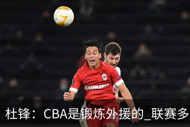杜锋：CBA是锻炼外援的 联赛多少场也没用 国家队后卫支配球机会很小