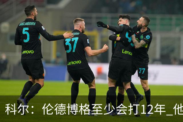 科尔：伦德博格至少会打12年 他会从防守东契奇等人中学到教训