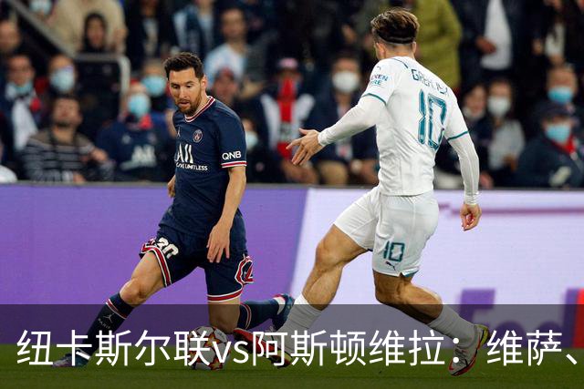 纽卡斯尔联vs阿斯顿维拉：维萨、刘易斯-霍尔首发，尼古拉-雅克松、万-比萨卡出战