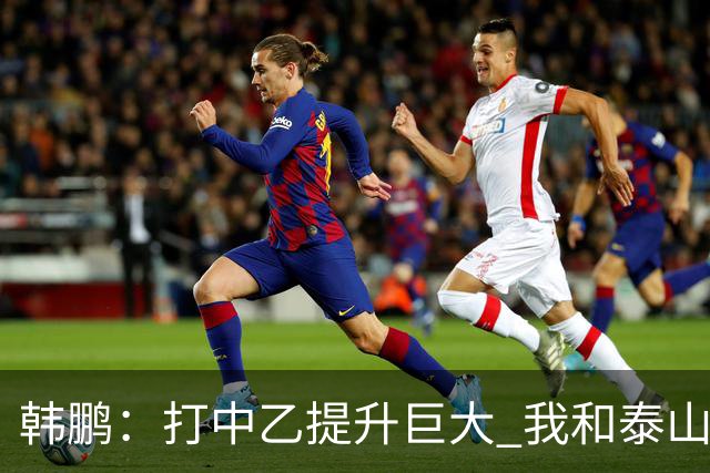韩鹏：打中乙提升巨大 我和泰山B队球员共同成长
