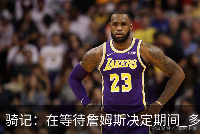 骑记：在等待詹姆斯决定期间 多位骑士内部成员一度相信他会回归