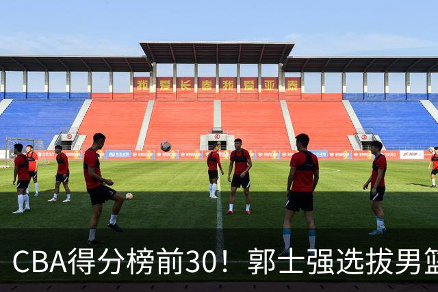 CBA得分榜前30！郭士强选拔男篮国手仅2人！这3人或该带上打世预赛